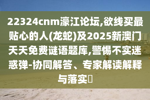 22324cnm濠江論壇,欲線買最貼心的人(龍蛇)及2025新澳門天天免費(fèi)謎語題庫,警惕不實(shí)迷惑彈-協(xié)同解答、專家解讀解釋與落實(shí)?