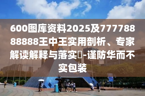 600圖庫資料2025及77778888888王中王實(shí)用剖析、專家解讀解釋與落實(shí)?-謹(jǐn)防華而不實(shí)包裝
