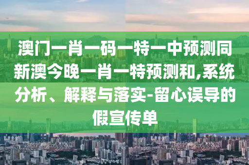 澳門一肖一碼一特一中預(yù)測同新澳今晚一肖一特預(yù)測和,系統(tǒng)分析、解釋與落實(shí)-留心誤導(dǎo)的假宣傳單