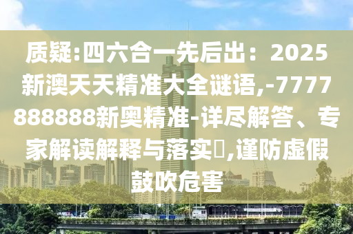 質(zhì)疑:四六合一先后出：2025新澳天天精準(zhǔn)大全謎語,-7777888888新奧精準(zhǔn)-詳盡解答、專家解讀解釋與落實(shí)?,謹(jǐn)防虛假鼓吹危害
