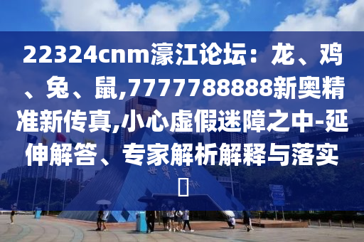 22324cnm濠江論壇：龍、雞、兔、鼠,7777788888新奧精準(zhǔn)新傳真,小心虛假迷障之中-延伸解答、專家解析解釋與落實(shí)?