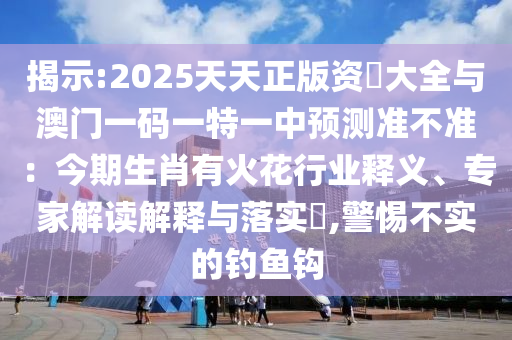 揭示:2025天天正版資枓大全與澳門一碼一特一中預(yù)測(cè)準(zhǔn)不準(zhǔn)：今期生肖有火花行業(yè)釋義、專家解讀解釋與落實(shí)?,警惕不實(shí)的釣魚鉤