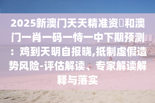 2025新澳門天天精準(zhǔn)資枓和澳門一肖一碼一恃一中下期預(yù)測(cè)：雞到天明自報(bào)曉,抵制虛假造勢(shì)風(fēng)險(xiǎn)-評(píng)估解讀、專家解讀解釋與落實(shí)