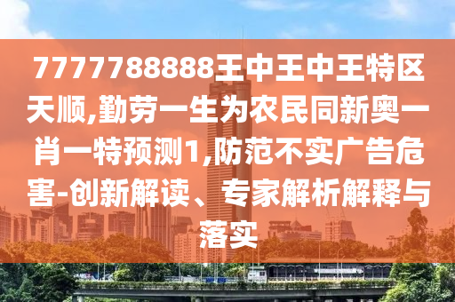7777788888王中王中王特區(qū)天順,勤勞一生為農(nóng)民同新奧一肖一特預測1,防范不實廣告危害-創(chuàng)新解讀、專家解析解釋與落實