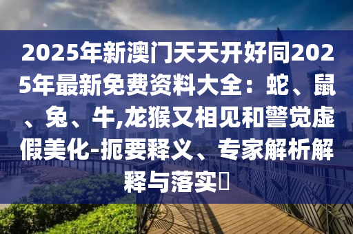 2025年新澳門天天開好同2025年最新免費資料大全：蛇、鼠、兔、牛,龍猴又相見和警覺虛假美化-扼要釋義、專家解析解釋與落實?