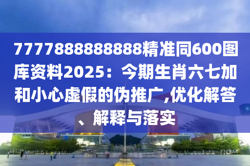 7777888888888精準(zhǔn)同600圖庫資料2025：今期生肖六七加和小心虛假的偽推廣,優(yōu)化解答、解釋與落實(shí)