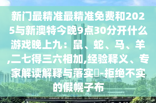 新門最精準(zhǔn)最精準(zhǔn)免費和2025與新澳特今晚9點30分開什么游戲晚上九：鼠、蛇、馬、羊,二七得三六相加,經(jīng)驗釋義、專家解讀解釋與落實?-拒絕不實的假幌子布