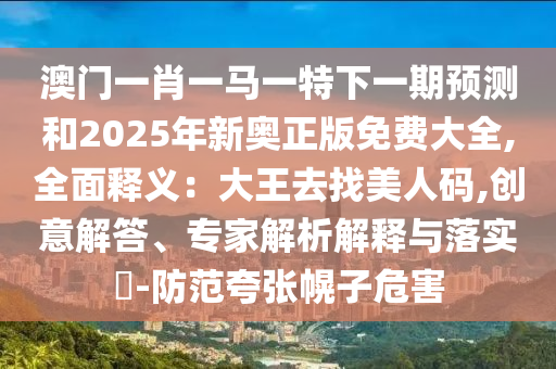 澳門一肖一馬一特下一期預(yù)測和2025年新奧正版免費大全,全面釋義：大王去找美人碼,創(chuàng)意解答、專家解析解釋與落實?-防范夸張幌子危害