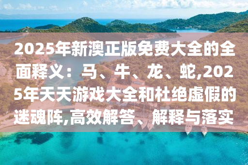 2025年新澳正版免費大全的全面釋義：馬、牛、龍、蛇,2025年天天游戲大全和杜絕虛假的迷魂陣,高效解答、解釋與落實