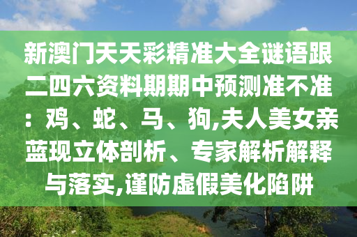 新澳門天天彩精準(zhǔn)大全謎語跟二四六資料期期中預(yù)測(cè)準(zhǔn)不準(zhǔn)：雞、蛇、馬、狗,夫人美女親藍(lán)現(xiàn)立體剖析、專家解析解釋與落實(shí),謹(jǐn)防虛假美化陷阱