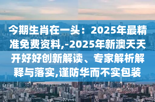 今期生肖在一頭：2025年最精準(zhǔn)免費(fèi)資料,-2025年新澳天天開(kāi)好好創(chuàng)新解讀、專(zhuān)家解析解釋與落實(shí),謹(jǐn)防華而不實(shí)包裝
