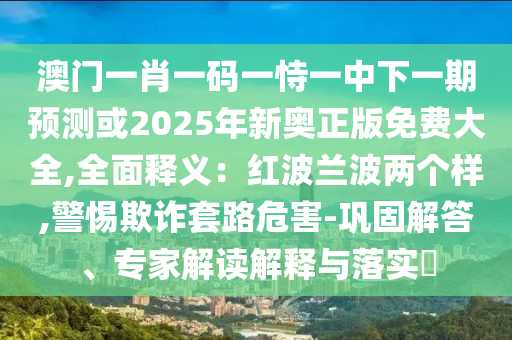 澳門一肖一碼一恃一中下一期預(yù)測或2025年新奧正版免費大全,全面釋義：紅波蘭波兩個樣,警惕欺詐套路危害-鞏固解答、專家解讀解釋與落實?