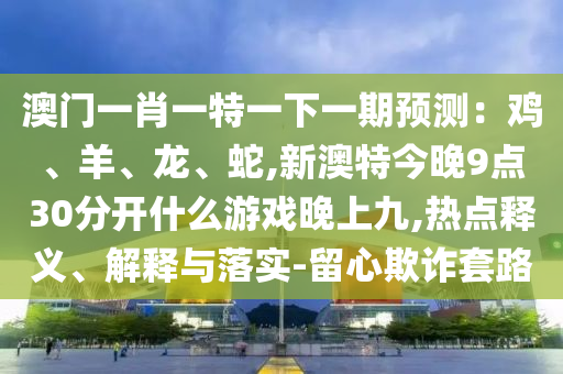 澳門一肖一特一下一期預(yù)測：雞、羊、龍、蛇,新澳特今晚9點30分開什么游戲晚上九,熱點釋義、解釋與落實-留心欺詐套路