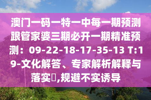 澳門一碼一特一中每一期預(yù)測跟管家婆三期必開一期精準(zhǔn)預(yù)測：09-22-18-17-35-13 T:19-文化解答、專家解析解釋與落實?,規(guī)避不實誘導(dǎo)