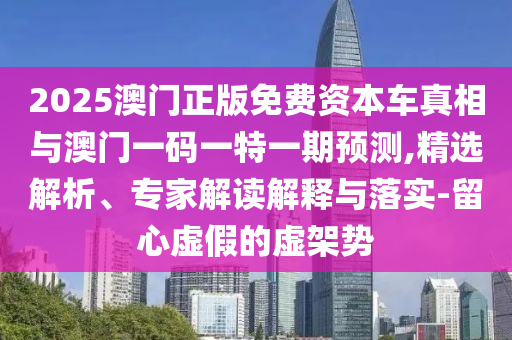 2025澳門正版免費資本車真相與澳門一碼一特一期預(yù)測,精選解析、專家解讀解釋與落實-留心虛假的虛架勢