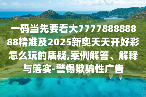 一碼當(dāng)先要看大777788888888精準(zhǔn)及2025新奧天天開好彩怎么玩的質(zhì)疑,案例解答、解釋與落實-警惕欺騙性廣告