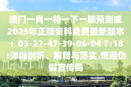 澳門一肖一特一下一期預(yù)測或2025年正版資料免費最新版本：03-27-47-39-06-04 T:18:詳細剖析、解釋與落實,規(guī)避偽假宣傳局