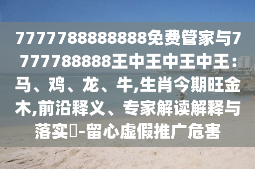 7777788888888免費管家與7777788888王中王中王中王：馬、雞、龍、牛,生肖今期旺金木,前沿釋義、專家解讀解釋與落實?-留心虛假推廣危害