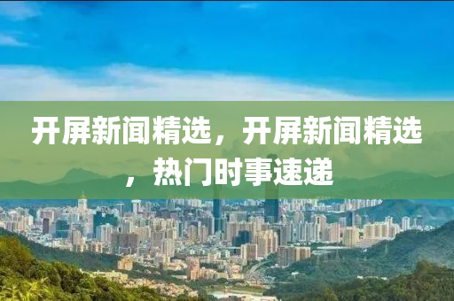 開屏新聞精選，開屏新聞精選，熱門時事速遞
