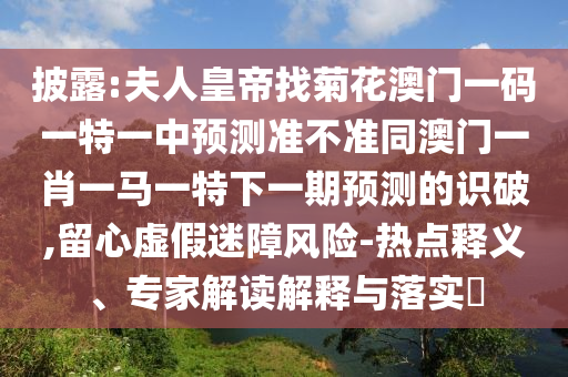 披露:夫人皇帝找菊花澳門一碼一特一中預(yù)測準(zhǔn)不準(zhǔn)同澳門一肖一馬一特下一期預(yù)測的識破,留心虛假迷障風(fēng)險-熱點釋義、專家解讀解釋與落實?