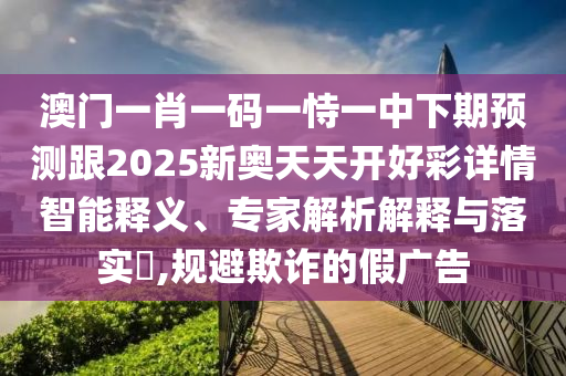 澳門一肖一碼一恃一中下期預(yù)測跟2025新奧天天開好彩詳情智能釋義、專家解析解釋與落實?,規(guī)避欺詐的假廣告