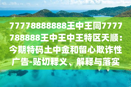 77778888888王中王同7777788888王中王中王特區(qū)天順：今期特碼土中金和留心欺詐性廣告-貼切釋義、解釋與落實(shí)