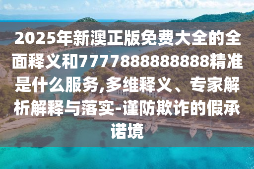 2025年新澳正版免費(fèi)大全的全面釋義和7777888888888精準(zhǔn)是什么服務(wù),多維釋義、專家解析解釋與落實(shí)-謹(jǐn)防欺詐的假承諾境