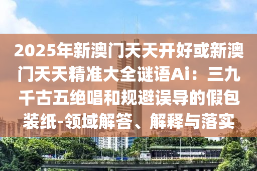 2025年新澳門天天開好或新澳門天天精準(zhǔn)大全謎語(yǔ)Ai：三九千古五絕唱和規(guī)避誤導(dǎo)的假包裝紙-領(lǐng)域解答、解釋與落實(shí)