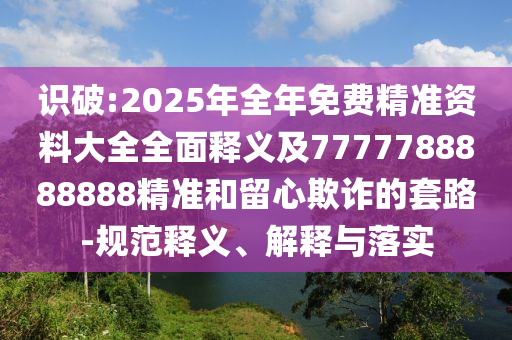 識(shí)破:2025年全年免費(fèi)精準(zhǔn)資料大全全面釋義及7777788888888精準(zhǔn)和留心欺詐的套路-規(guī)范釋義、解釋與落實(shí)