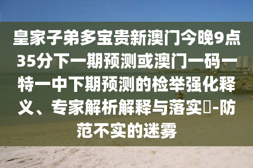 皇家子弟多寶貴新澳門今晚9點35分下一期預(yù)測或澳門一碼一特一中下期預(yù)測的檢舉強化釋義、專家解析解釋與落實?-防范不實的迷霧