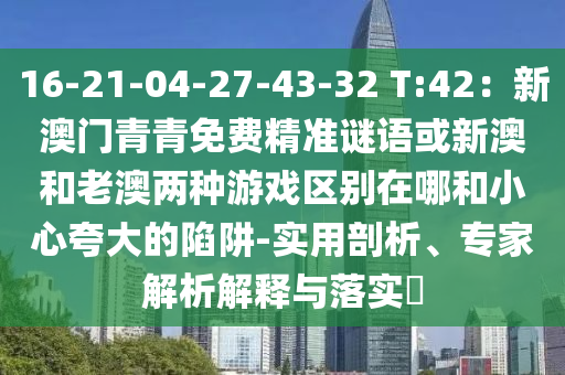 16-21-04-27-43-32 T:42：新澳門青青免費精準(zhǔn)謎語或新澳和老澳兩種游戲區(qū)別在哪和小心夸大的陷阱-實用剖析、專家解析解釋與落實?