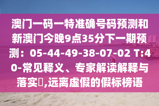澳門一碼一特準(zhǔn)確號碼預(yù)測和新澳門今晚9點35分下一期預(yù)測：05-44-49-38-07-02 T:40-常見釋義、專家解讀解釋與落實?,遠(yuǎn)離虛假的假標(biāo)榜語