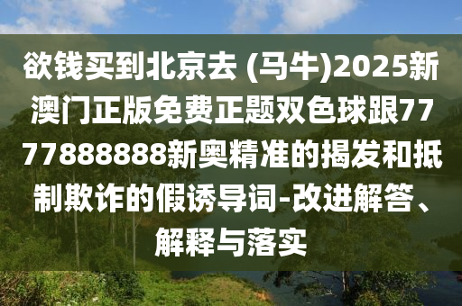 欲錢買到北京去 (馬牛)2025新澳門正版免費正題雙色球跟7777888888新奧精準(zhǔn)的揭發(fā)和抵制欺詐的假誘導(dǎo)詞-改進(jìn)解答、解釋與落實