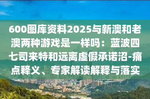 600圖庫資料2025與新澳和老澳兩種游戲是一樣嗎：藍波四七司來特和遠離虛假承諾沼-痛點釋義、專家解讀解釋與落實