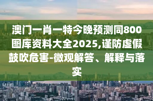 澳門一肖一特今晚預測同800圖庫資料大全2025,謹防虛假鼓吹危害-微觀解答、解釋與落實