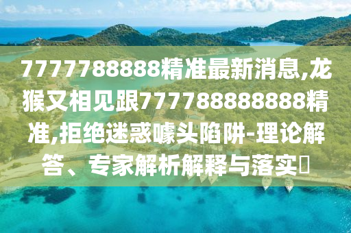 7777788888精準最新消息,龍猴又相見跟777788888888精準,拒絕迷惑噱頭陷阱-理論解答、專家解析解釋與落實?