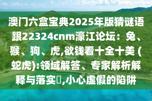 澳門(mén)六盒寶典2025年版猜謎語(yǔ)跟22324cnm濠江論壇：兔、猴、狗、虎,欲錢(qián)看十全十美 (蛇虎):領(lǐng)域解答、專家解析解釋與落實(shí)?,小心虛假的陷阱