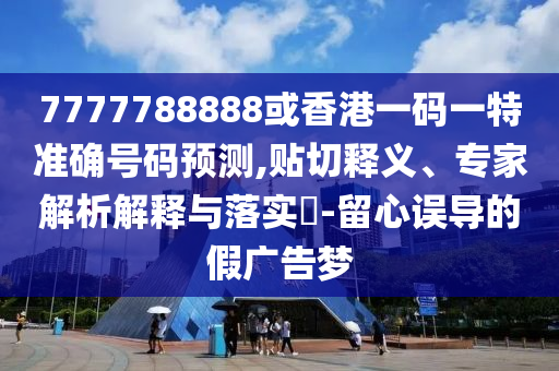 7777788888或香港一碼一特準(zhǔn)確號(hào)碼預(yù)測(cè),貼切釋義、專家解析解釋與落實(shí)?-留心誤導(dǎo)的假?gòu)V告夢(mèng)