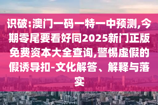 識(shí)破:澳門一碼一特一中預(yù)測(cè),今期零尾要看好同2025新門正版免費(fèi)資本大全查詢,警惕虛假的假誘導(dǎo)扣-文化解答、解釋與落實(shí)