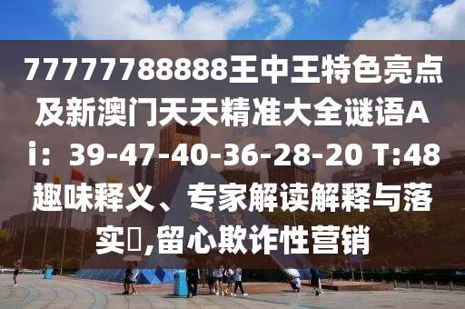 77777788888王中王特色亮點(diǎn)及新澳門天天精準(zhǔn)大全謎語(yǔ)Ai：39-47-40-36-28-20 T:48趣味釋義、專家解讀解釋與落實(shí)?,留心欺詐性營(yíng)銷
