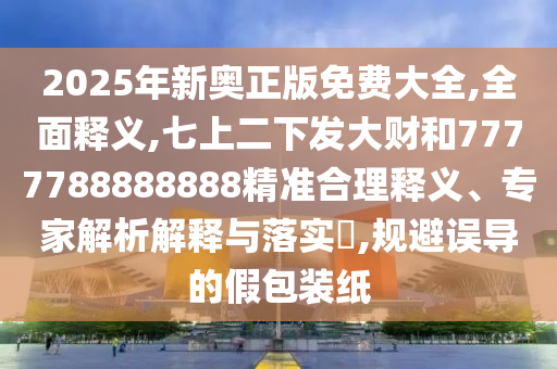 2025年新奧正版免費(fèi)大全,全面釋義,七上二下發(fā)大財(cái)和7777788888888精準(zhǔn)合理釋義、專(zhuān)家解析解釋與落實(shí)?,規(guī)避誤導(dǎo)的假包裝紙