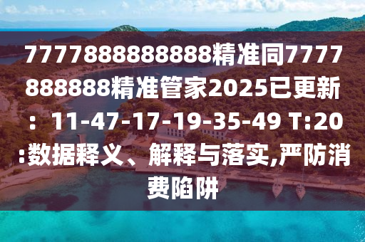 7777888888888精準(zhǔn)同7777888888精準(zhǔn)管家2025已更新：11-47-17-19-35-49 T:20:數(shù)據(jù)釋義、解釋與落實(shí),嚴(yán)防消費(fèi)陷阱
