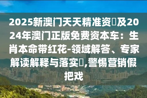 2025新澳門(mén)天天精準(zhǔn)資枓及2024年澳門(mén)正版免費(fèi)資本車(chē)：生肖本命帶紅花-領(lǐng)域解答、專(zhuān)家解讀解釋與落實(shí)?,警惕營(yíng)銷(xiāo)假把戲