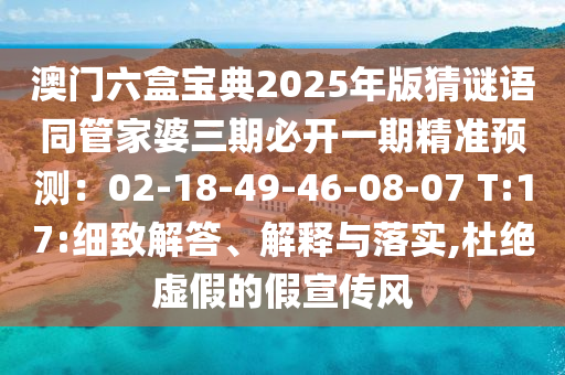 澳門六盒寶典2025年版猜謎語(yǔ)同管家婆三期必開一期精準(zhǔn)預(yù)測(cè)：02-18-49-46-08-07 T:17:細(xì)致解答、解釋與落實(shí),杜絕虛假的假宣傳風(fēng)