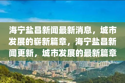 海寧鹽昌新聞最新消息，城市發(fā)展的嶄新篇章，海寧鹽昌新聞更新，城市發(fā)展的最新篇章