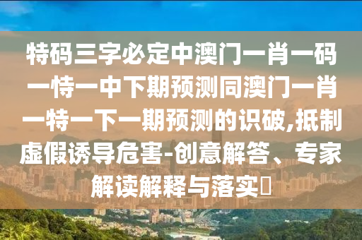 特碼三字必定中澳門一肖一碼一恃一中下期預(yù)測(cè)同澳門一肖一特一下一期預(yù)測(cè)的識(shí)破,抵制虛假誘導(dǎo)危害-創(chuàng)意解答、專家解讀解釋與落實(shí)?