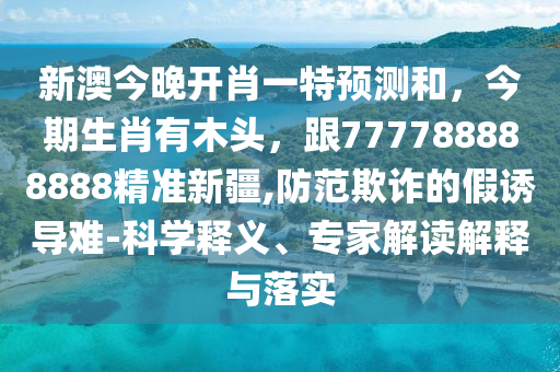 新澳今晚開肖一特預(yù)測和，今期生肖有木頭，跟777788888888精準(zhǔn)新疆,防范欺詐的假誘導(dǎo)難-科學(xué)釋義、專家解讀解釋與落實