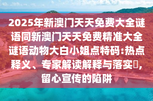 2025年新澳門天天免費大全謎語同新澳門天天免費精準(zhǔn)大全謎語動物大白小姐點特碼:熱點釋義、專家解讀解釋與落實?,留心宣傳的陷阱