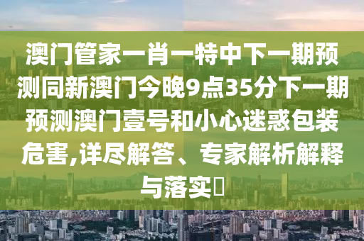 澳門管家一肖一特中下一期預(yù)測同新澳門今晚9點35分下一期預(yù)測澳門壹號和小心迷惑包裝危害,詳盡解答、專家解析解釋與落實?