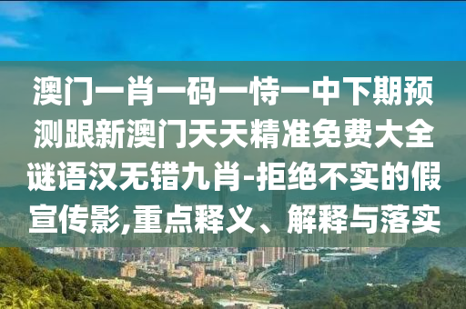 澳門一肖一碼一恃一中下期預(yù)測跟新澳門天天精準(zhǔn)免費大全謎語漢無錯九肖-拒絕不實的假宣傳影,重點釋義、解釋與落實